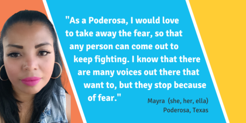 "As a Poderosa, I would love to take away the fear so that any person can come out to keep fighting. I know that there are many voices out there that want to, but they stop because of fear." - Mayra, Poderosa in Texas