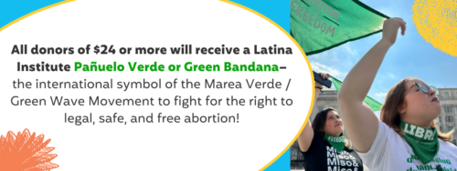 ALL DONORS OF $24+ will receive a Latina Institute Pañuelo Verde or Green Bandana– the international symbol of the Marea Verde / Green Wave Movement to fight for the right to legal, safe, and free abortion!